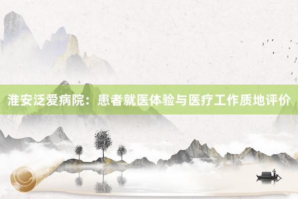 淮安泛爱病院：患者就医体验与医疗工作质地评价