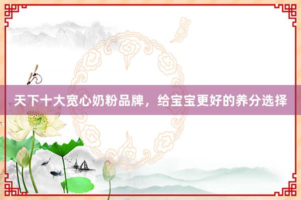 天下十大宽心奶粉品牌，给宝宝更好的养分选择
